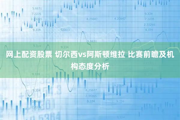 网上配资股票 切尔西vs阿斯顿维拉 比赛前瞻及机构态度分析