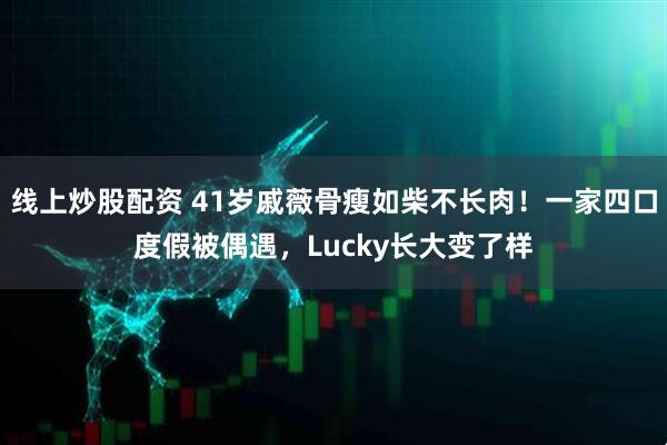 线上炒股配资 41岁戚薇骨瘦如柴不长肉！一家四口度假被偶遇，Lucky长大变了样