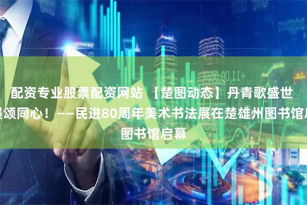 配资专业股票配资网站 【楚图动态】丹青歌盛世 翰墨颂同心！——民进80周年美术书法展在楚雄州图书馆启幕