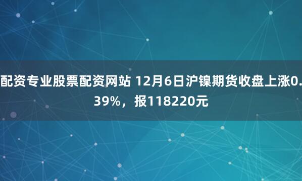配资专业股票配资网站 12月6日沪镍期货收盘上涨0.39%，报118220元