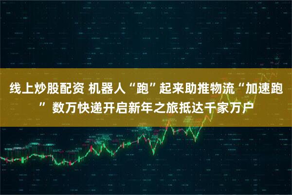 线上炒股配资 机器人“跑”起来助推物流“加速跑” 数万快递开启新年之旅抵达千家万户