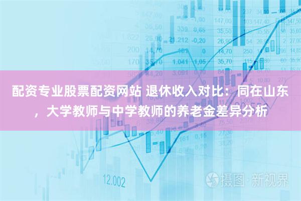 配资专业股票配资网站 退休收入对比：同在山东，大学教师与中学教师的养老金差异分析