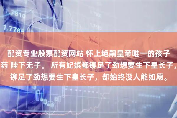 配资专业股票配资网站 怀上绝嗣皇帝唯一的孩子后我却选择喝下堕胎药 陛下无子。 所有妃嫔都铆足了劲想要生下皇长子，却始终没人能如愿。