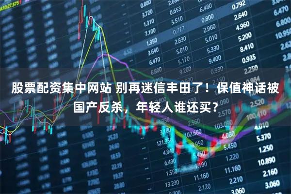 股票配资集中网站 别再迷信丰田了！保值神话被国产反杀，年轻人谁还买？