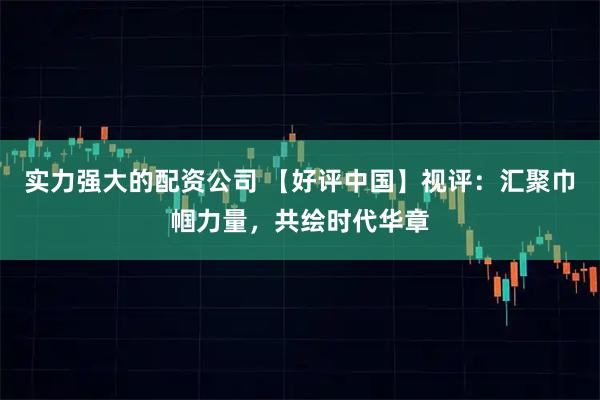 实力强大的配资公司 【好评中国】视评：汇聚巾帼力量，共绘时代华章