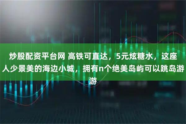 炒股配资平台网 高铁可直达，5元炫糖水，这座人少景美的海边小城，拥有n个绝美岛屿可以跳岛游