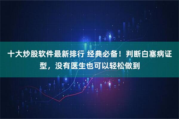 十大炒股软件最新排行 经典必备！判断白塞病证型，没有医生也可以轻松做到