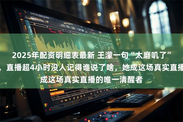 2025年配资明细表最新 王濛一句“太磨叽了”炸上热搜第一，直播超4小时没人记得谁说了啥，她成这场真实直播的唯一清醒者