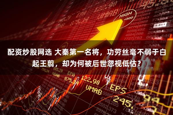 配资炒股网选 大秦第一名将，功劳丝毫不弱于白起王翦，却为何被后世忽视低估？