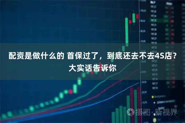 配资是做什么的 首保过了，到底还去不去4S店？大实话告诉你